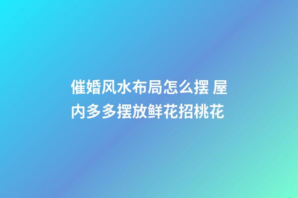 催婚风水布局怎么摆 屋内多多摆放鲜花招桃花